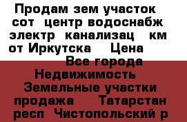 Продам зем.участок 12сот. центр.водоснабж. электр. канализац. 9км. от Иркутска  › Цена ­ 800 000 - Все города Недвижимость » Земельные участки продажа   . Татарстан респ.,Чистопольский р-н